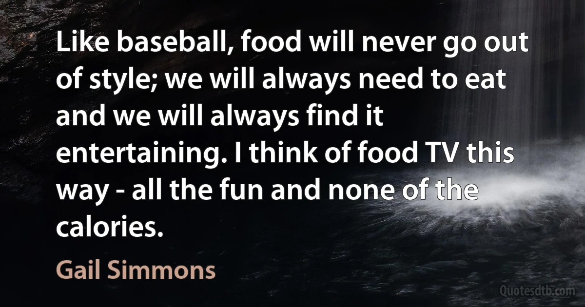 Like baseball, food will never go out of style; we will always need to eat and we will always find it entertaining. I think of food TV this way - all the fun and none of the calories. (Gail Simmons)