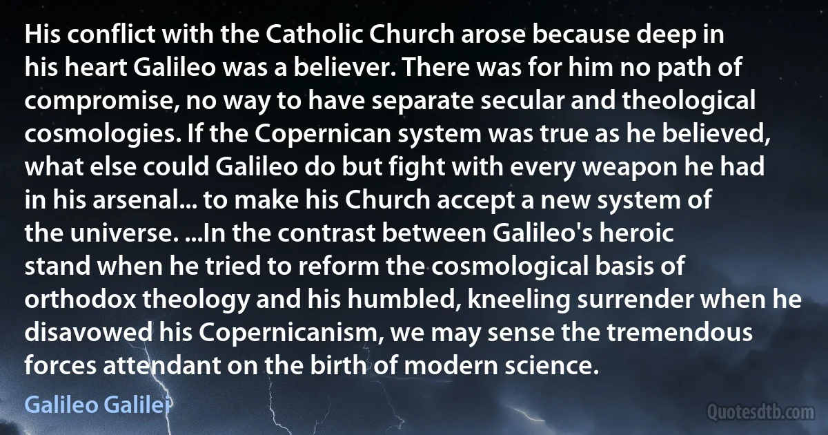 His conflict with the Catholic Church arose because deep in his heart Galileo was a believer. There was for him no path of compromise, no way to have separate secular and theological cosmologies. If the Copernican system was true as he believed, what else could Galileo do but fight with every weapon he had in his arsenal... to make his Church accept a new system of the universe. ...In the contrast between Galileo's heroic stand when he tried to reform the cosmological basis of orthodox theology and his humbled, kneeling surrender when he disavowed his Copernicanism, we may sense the tremendous forces attendant on the birth of modern science. (Galileo Galilei)