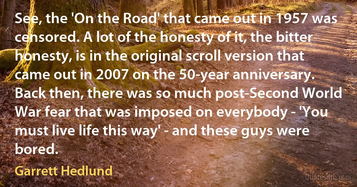 See, the 'On the Road' that came out in 1957 was censored. A lot of the honesty of it, the bitter honesty, is in the original scroll version that came out in 2007 on the 50-year anniversary. Back then, there was so much post-Second World War fear that was imposed on everybody - 'You must live life this way' - and these guys were bored. (Garrett Hedlund)