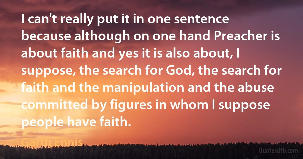 I can't really put it in one sentence because although on one hand Preacher is about faith and yes it is also about, I suppose, the search for God, the search for faith and the manipulation and the abuse committed by figures in whom I suppose people have faith. (Garth Ennis)