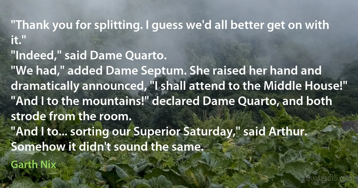 "Thank you for splitting. I guess we'd all better get on with it."
"Indeed," said Dame Quarto.
"We had," added Dame Septum. She raised her hand and dramatically announced, "I shall attend to the Middle House!"
"And I to the mountains!" declared Dame Quarto, and both strode from the room.
"And I to... sorting our Superior Saturday," said Arthur. Somehow it didn't sound the same. (Garth Nix)