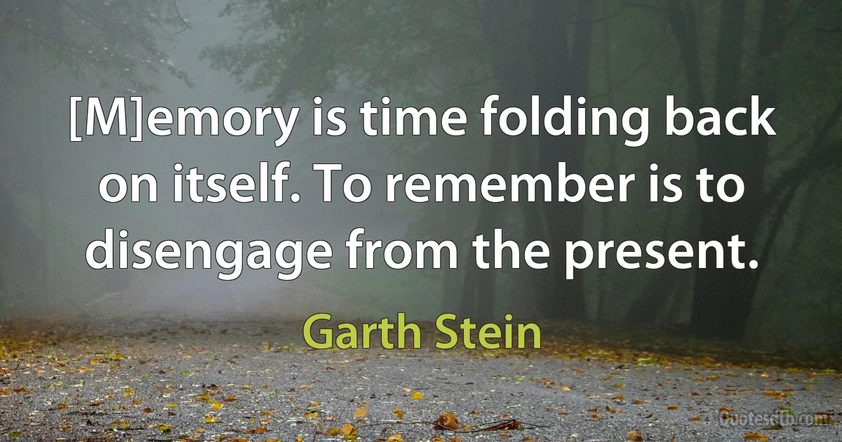 [M]emory is time folding back on itself. To remember is to disengage from the present. (Garth Stein)