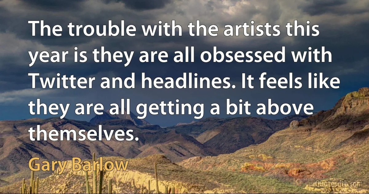 The trouble with the artists this year is they are all obsessed with Twitter and headlines. It feels like they are all getting a bit above themselves. (Gary Barlow)