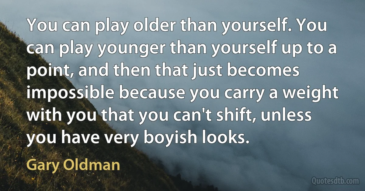 You can play older than yourself. You can play younger than yourself up to a point, and then that just becomes impossible because you carry a weight with you that you can't shift, unless you have very boyish looks. (Gary Oldman)