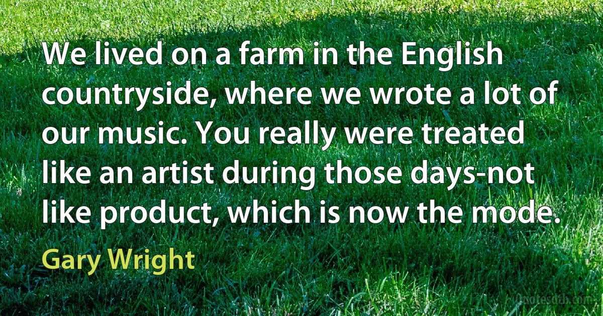 We lived on a farm in the English countryside, where we wrote a lot of our music. You really were treated like an artist during those days-not like product, which is now the mode. (Gary Wright)