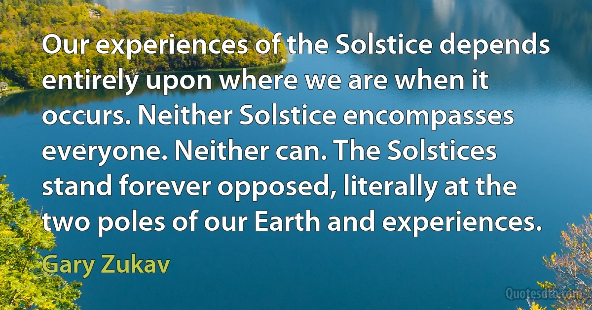 Our experiences of the Solstice depends entirely upon where we are when it occurs. Neither Solstice encompasses everyone. Neither can. The Solstices stand forever opposed, literally at the two poles of our Earth and experiences. (Gary Zukav)