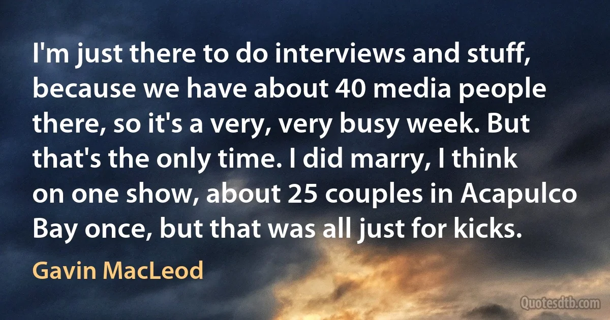 I'm just there to do interviews and stuff, because we have about 40 media people there, so it's a very, very busy week. But that's the only time. I did marry, I think on one show, about 25 couples in Acapulco Bay once, but that was all just for kicks. (Gavin MacLeod)