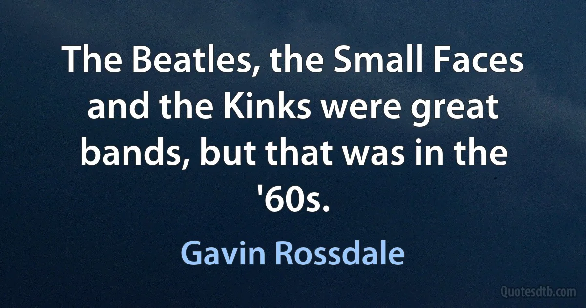 The Beatles, the Small Faces and the Kinks were great bands, but that was in the '60s. (Gavin Rossdale)