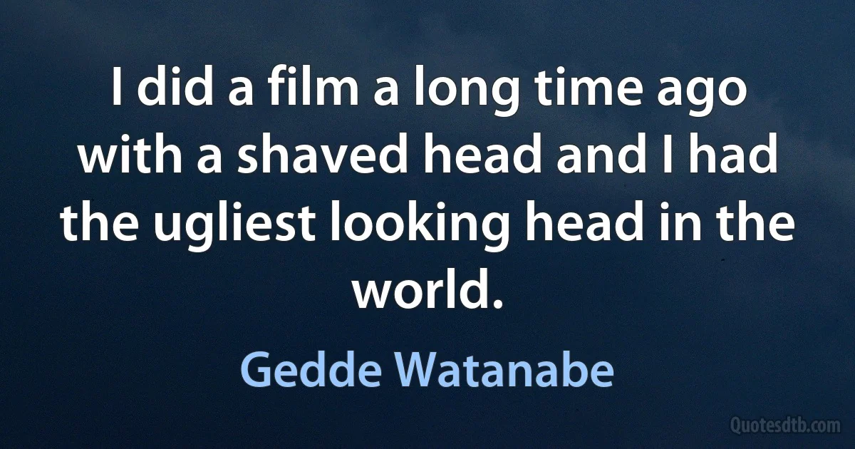 I did a film a long time ago with a shaved head and I had the ugliest looking head in the world. (Gedde Watanabe)