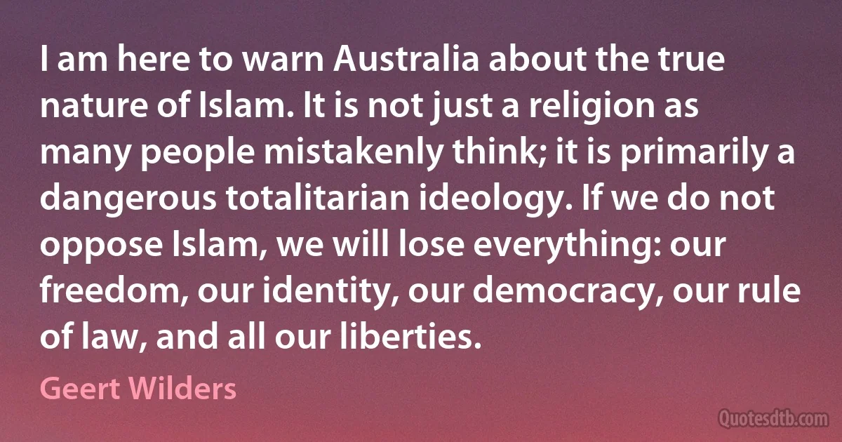 I am here to warn Australia about the true nature of Islam. It is not just a religion as many people mistakenly think; it is primarily a dangerous totalitarian ideology. If we do not oppose Islam, we will lose everything: our freedom, our identity, our democracy, our rule of law, and all our liberties. (Geert Wilders)