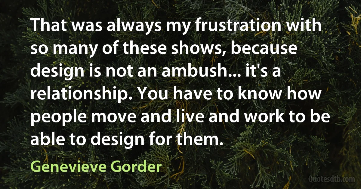 That was always my frustration with so many of these shows, because design is not an ambush... it's a relationship. You have to know how people move and live and work to be able to design for them. (Genevieve Gorder)