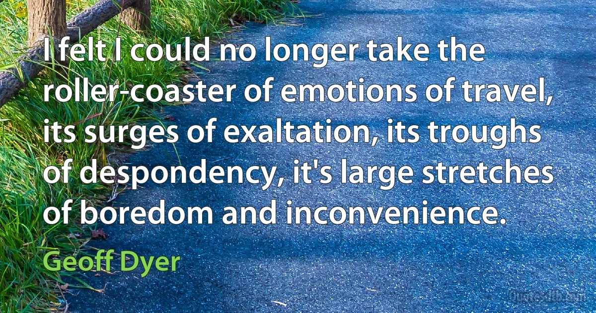 I felt I could no longer take the roller-coaster of emotions of travel, its surges of exaltation, its troughs of despondency, it's large stretches of boredom and inconvenience. (Geoff Dyer)