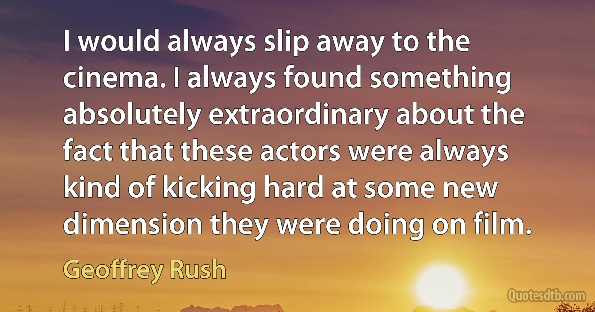 I would always slip away to the cinema. I always found something absolutely extraordinary about the fact that these actors were always kind of kicking hard at some new dimension they were doing on film. (Geoffrey Rush)