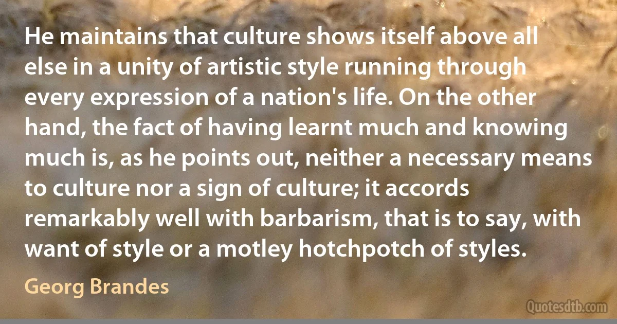 He maintains that culture shows itself above all else in a unity of artistic style running through every expression of a nation's life. On the other hand, the fact of having learnt much and knowing much is, as he points out, neither a necessary means to culture nor a sign of culture; it accords remarkably well with barbarism, that is to say, with want of style or a motley hotchpotch of styles. (Georg Brandes)