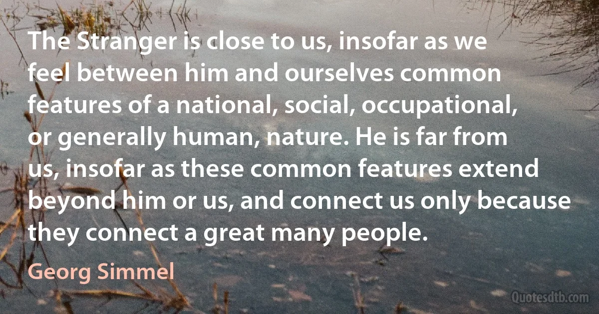 The Stranger is close to us, insofar as we feel between him and ourselves common features of a national, social, occupational, or generally human, nature. He is far from us, insofar as these common features extend beyond him or us, and connect us only because they connect a great many people. (Georg Simmel)