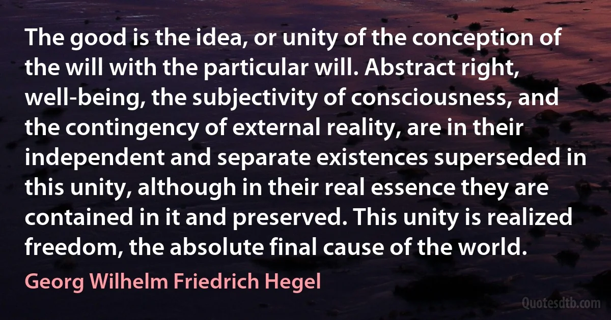 The good is the idea, or unity of the conception of the will with the particular will. Abstract right, well-being, the subjectivity of consciousness, and the contingency of external reality, are in their independent and separate existences superseded in this unity, although in their real essence they are contained in it and preserved. This unity is realized freedom, the absolute final cause of the world. (Georg Wilhelm Friedrich Hegel)