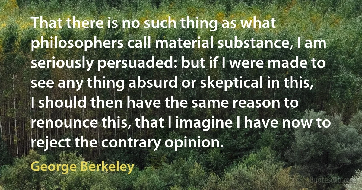 That there is no such thing as what philosophers call material substance, I am seriously persuaded: but if I were made to see any thing absurd or skeptical in this, I should then have the same reason to renounce this, that I imagine I have now to reject the contrary opinion. (George Berkeley)