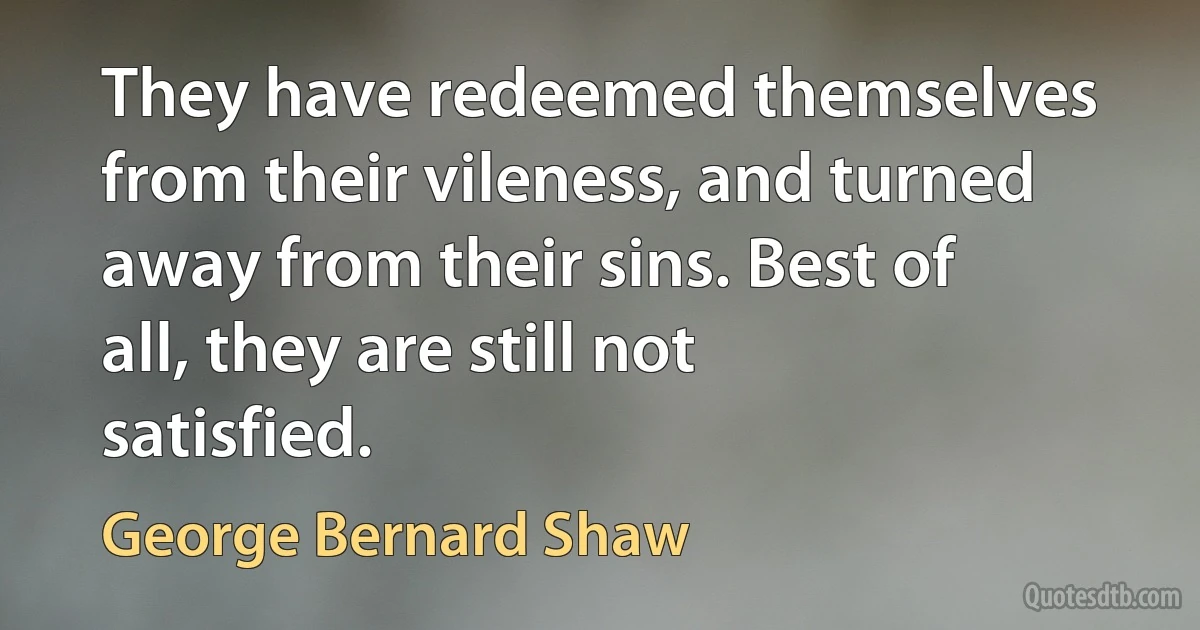 They have redeemed themselves from their vileness, and turned away from their sins. Best of all, they are still not satisfied. (George Bernard Shaw)