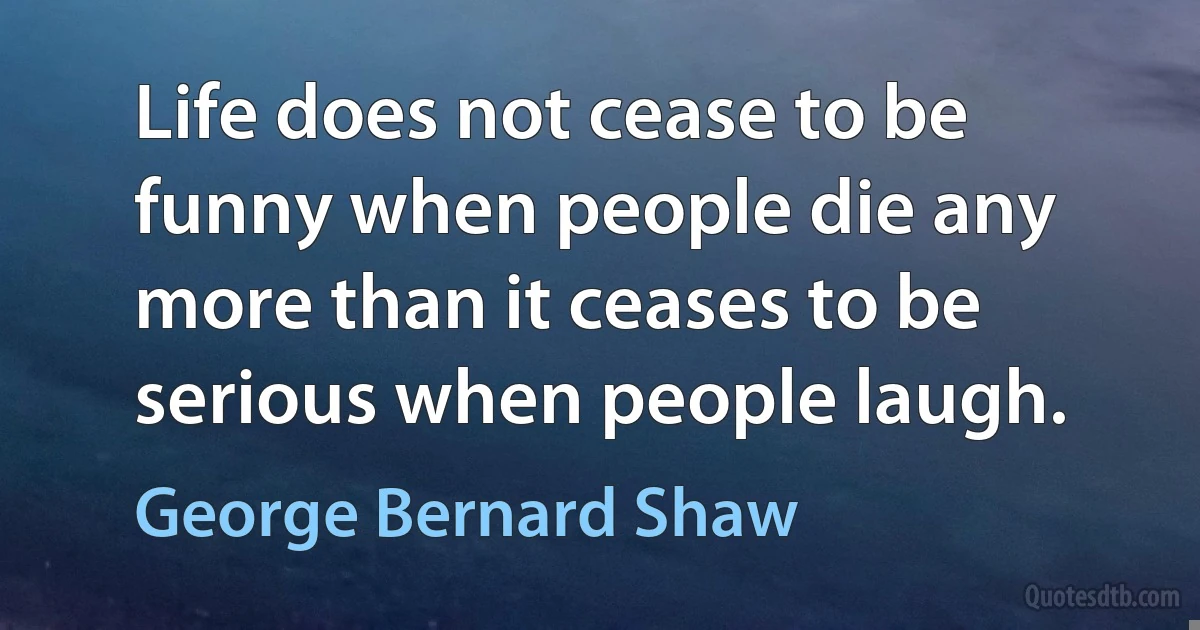 Life does not cease to be funny when people die any more than it ceases to be serious when people laugh. (George Bernard Shaw)