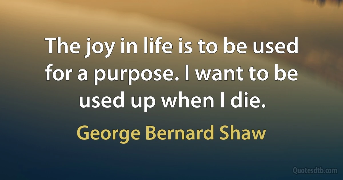 The joy in life is to be used for a purpose. I want to be used up when I die. (George Bernard Shaw)