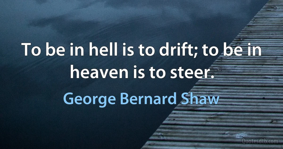 To be in hell is to drift; to be in heaven is to steer. (George Bernard Shaw)