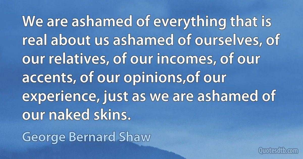 We are ashamed of everything that is real about us ashamed of ourselves, of our relatives, of our incomes, of our accents, of our opinions,of our experience, just as we are ashamed of our naked skins. (George Bernard Shaw)