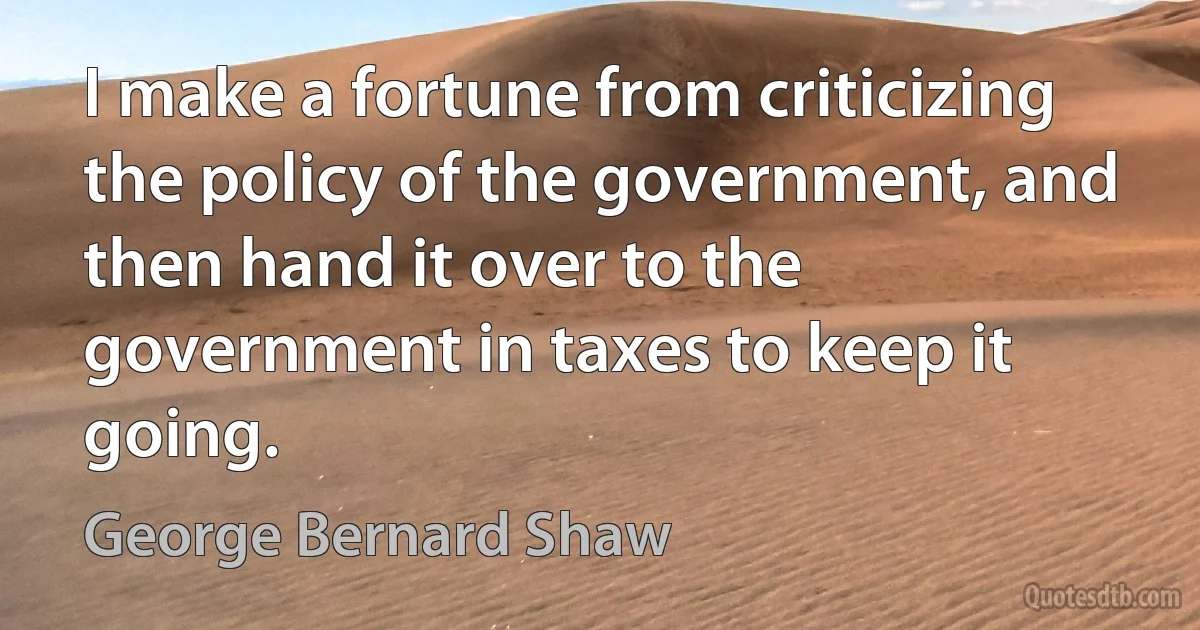 I make a fortune from criticizing the policy of the government, and then hand it over to the government in taxes to keep it going. (George Bernard Shaw)