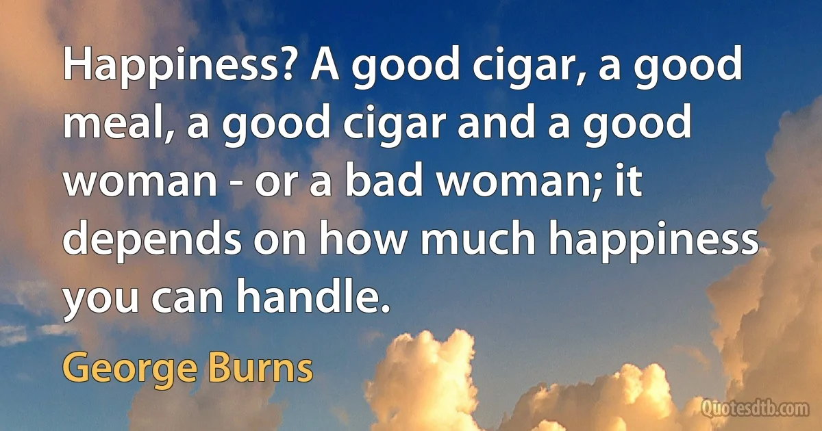 Happiness? A good cigar, a good meal, a good cigar and a good woman - or a bad woman; it depends on how much happiness you can handle. (George Burns)