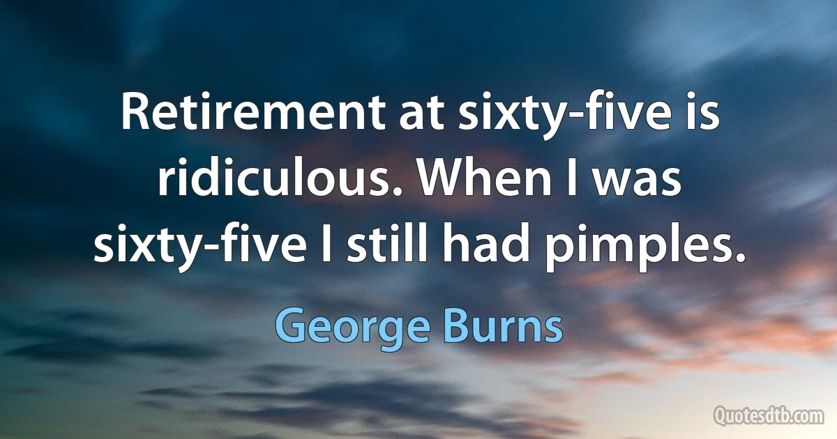 Retirement at sixty-five is ridiculous. When I was sixty-five I still had pimples. (George Burns)