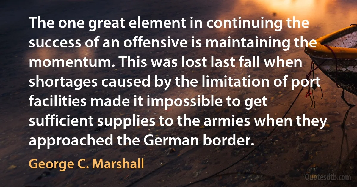 The one great element in continuing the success of an offensive is maintaining the momentum. This was lost last fall when shortages caused by the limitation of port facilities made it impossible to get sufficient supplies to the armies when they approached the German border. (George C. Marshall)