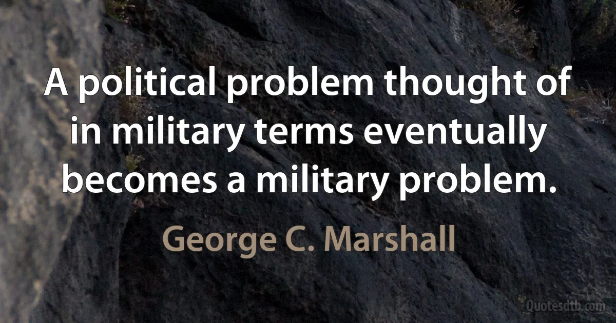 A political problem thought of in military terms eventually becomes a military problem. (George C. Marshall)