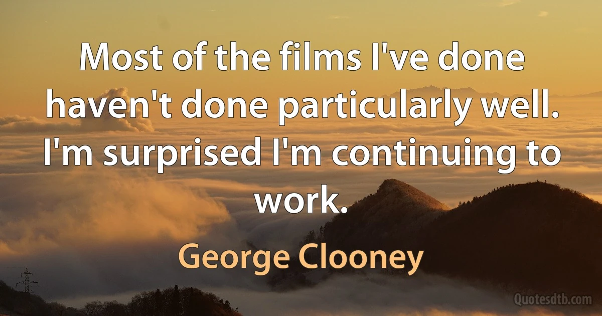 Most of the films I've done haven't done particularly well. I'm surprised I'm continuing to work. (George Clooney)