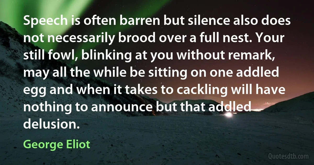 Speech is often barren but silence also does not necessarily brood over a full nest. Your still fowl, blinking at you without remark, may all the while be sitting on one addled egg and when it takes to cackling will have nothing to announce but that addled delusion. (George Eliot)