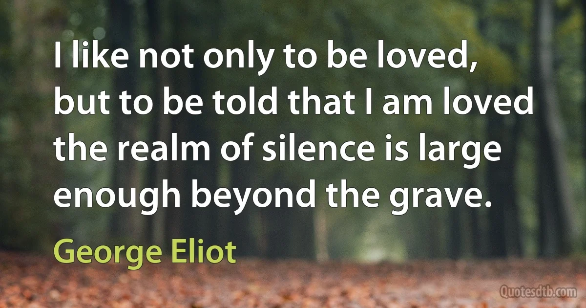 I like not only to be loved, but to be told that I am loved the realm of silence is large enough beyond the grave. (George Eliot)