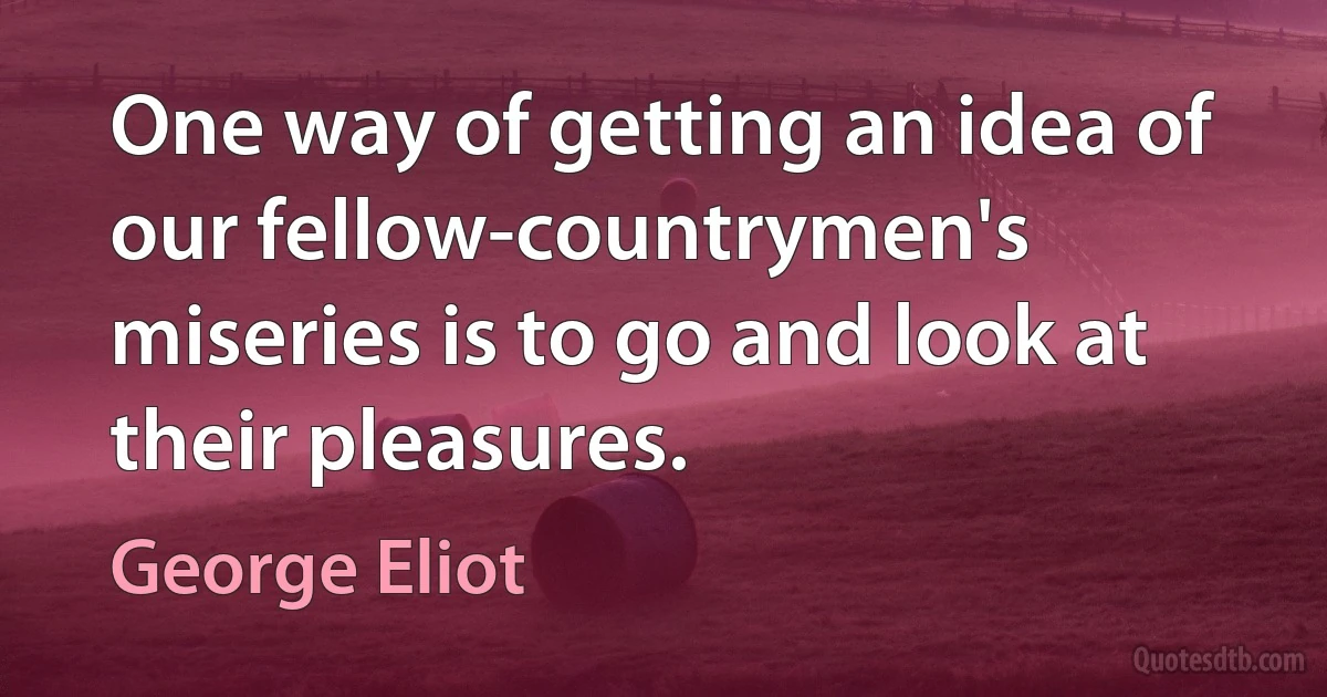 One way of getting an idea of our fellow-countrymen's miseries is to go and look at their pleasures. (George Eliot)