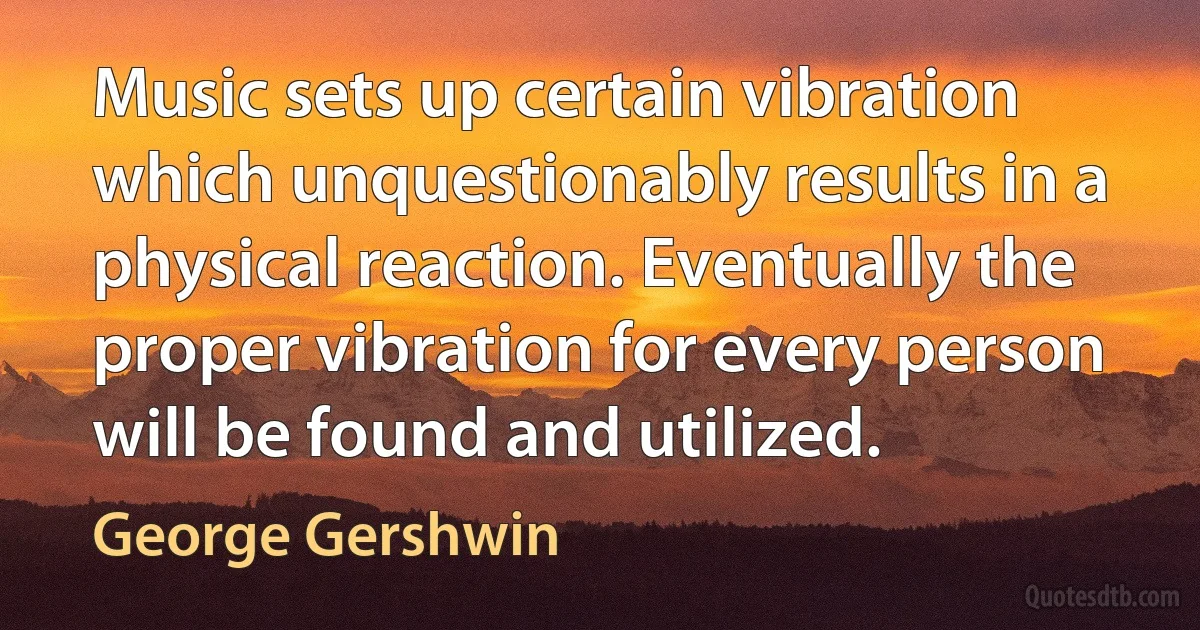 Music sets up certain vibration which unquestionably results in a physical reaction. Eventually the proper vibration for every person will be found and utilized. (George Gershwin)