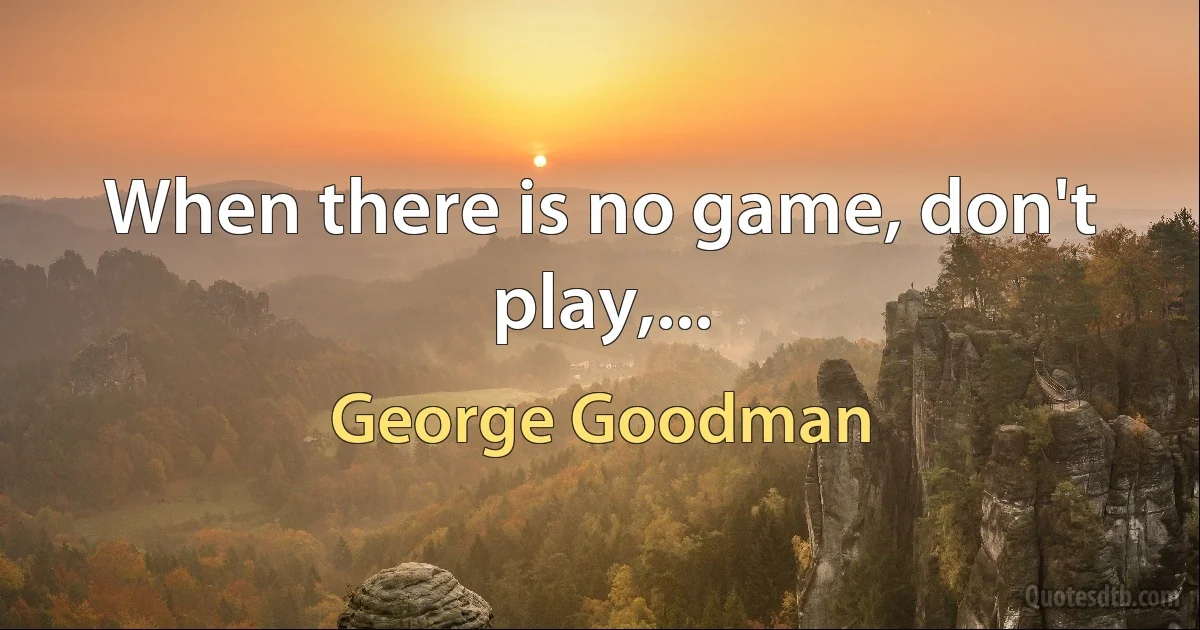 When there is no game, don't play,... (George Goodman)