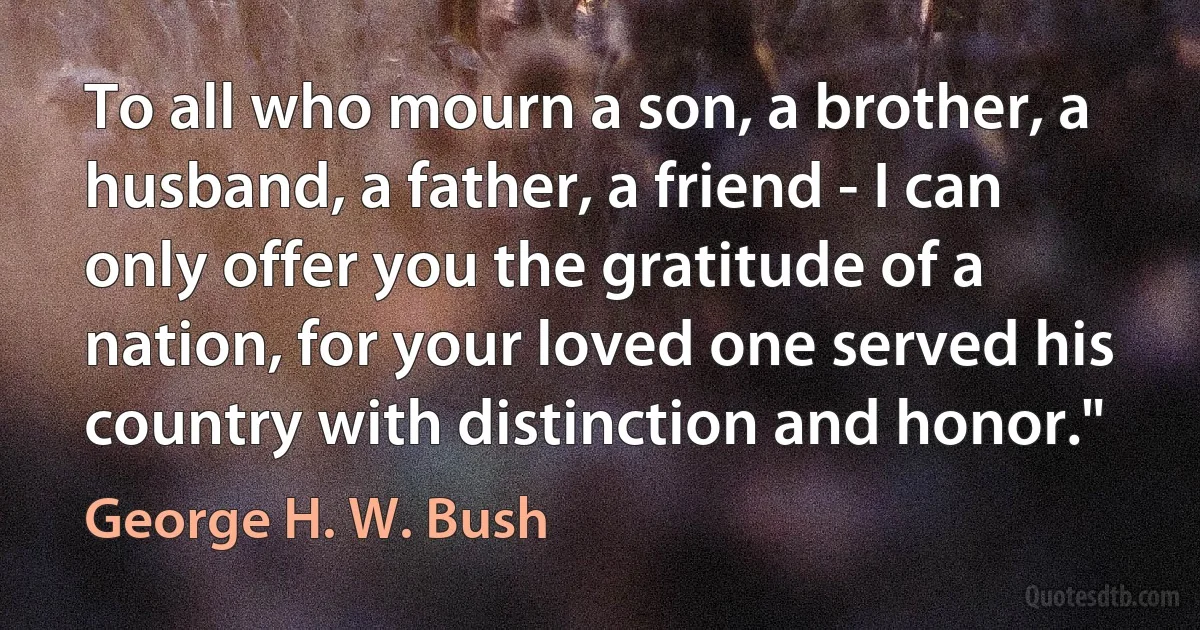 To all who mourn a son, a brother, a husband, a father, a friend - I can only offer you the gratitude of a nation, for your loved one served his country with distinction and honor." (George H. W. Bush)