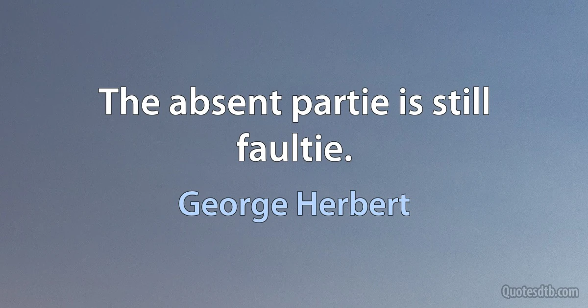 The absent partie is still faultie. (George Herbert)