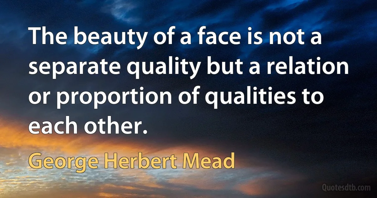 The beauty of a face is not a separate quality but a relation or proportion of qualities to each other. (George Herbert Mead)