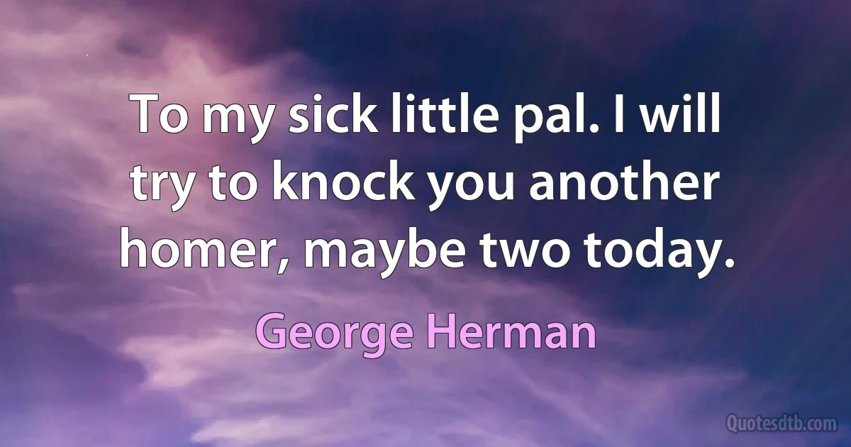 To my sick little pal. I will try to knock you another homer, maybe two today. (George Herman)