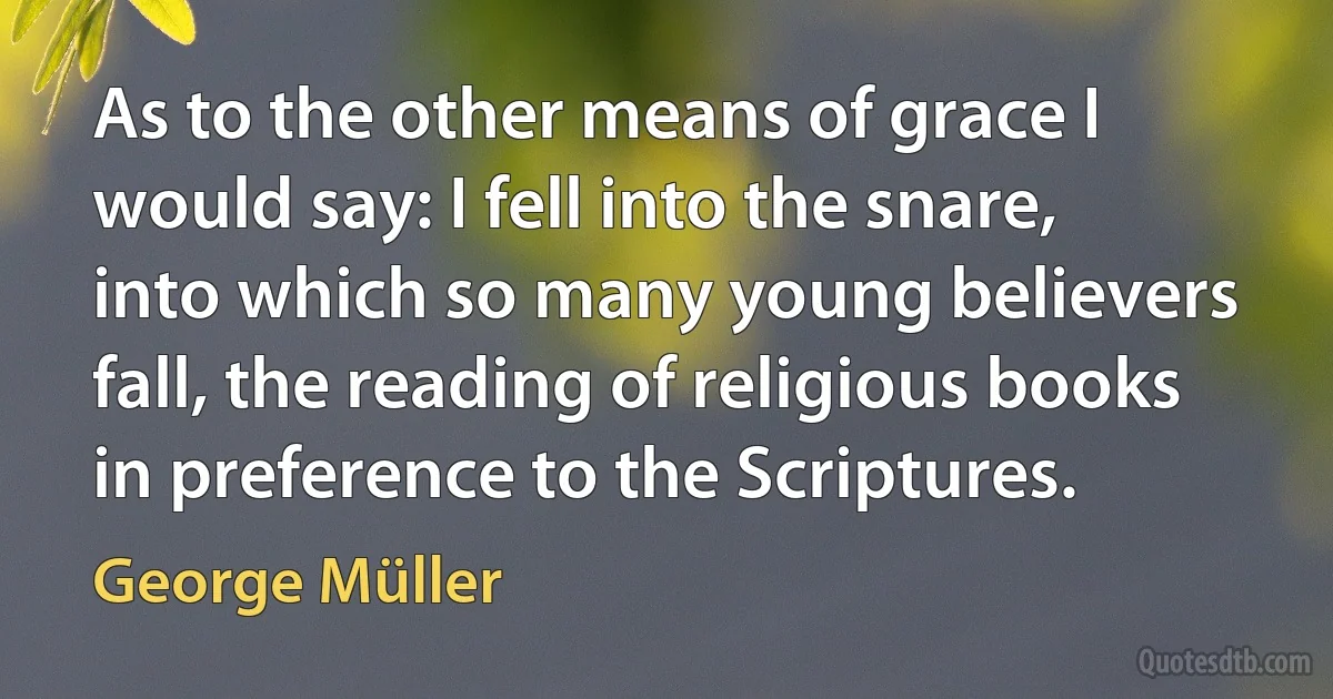 As to the other means of grace I would say: I fell into the snare, into which so many young believers fall, the reading of religious books in preference to the Scriptures. (George Müller)