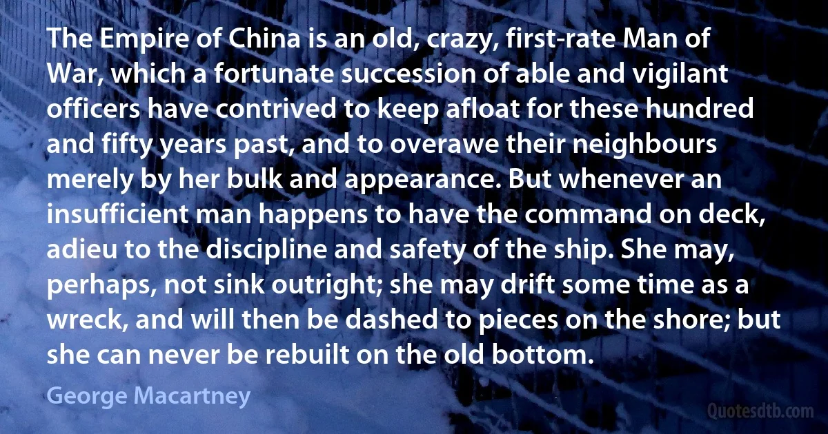 The Empire of China is an old, crazy, first-rate Man of War, which a fortunate succession of able and vigilant officers have contrived to keep afloat for these hundred and fifty years past, and to overawe their neighbours merely by her bulk and appearance. But whenever an insufficient man happens to have the command on deck, adieu to the discipline and safety of the ship. She may, perhaps, not sink outright; she may drift some time as a wreck, and will then be dashed to pieces on the shore; but she can never be rebuilt on the old bottom. (George Macartney)