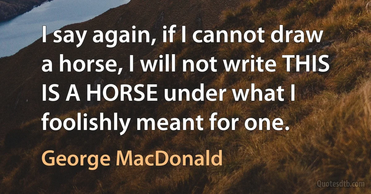 I say again, if I cannot draw a horse, I will not write THIS IS A HORSE under what I foolishly meant for one. (George MacDonald)