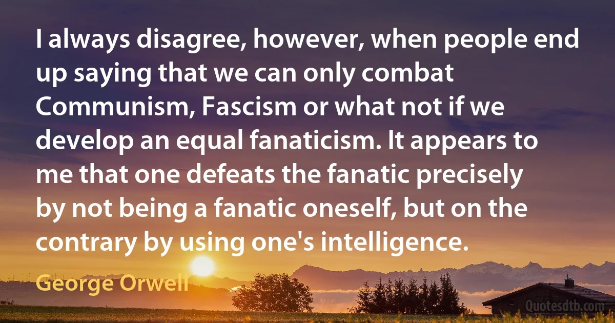 I always disagree, however, when people end up saying that we can only combat Communism, Fascism or what not if we develop an equal fanaticism. It appears to me that one defeats the fanatic precisely by not being a fanatic oneself, but on the contrary by using one's intelligence. (George Orwell)