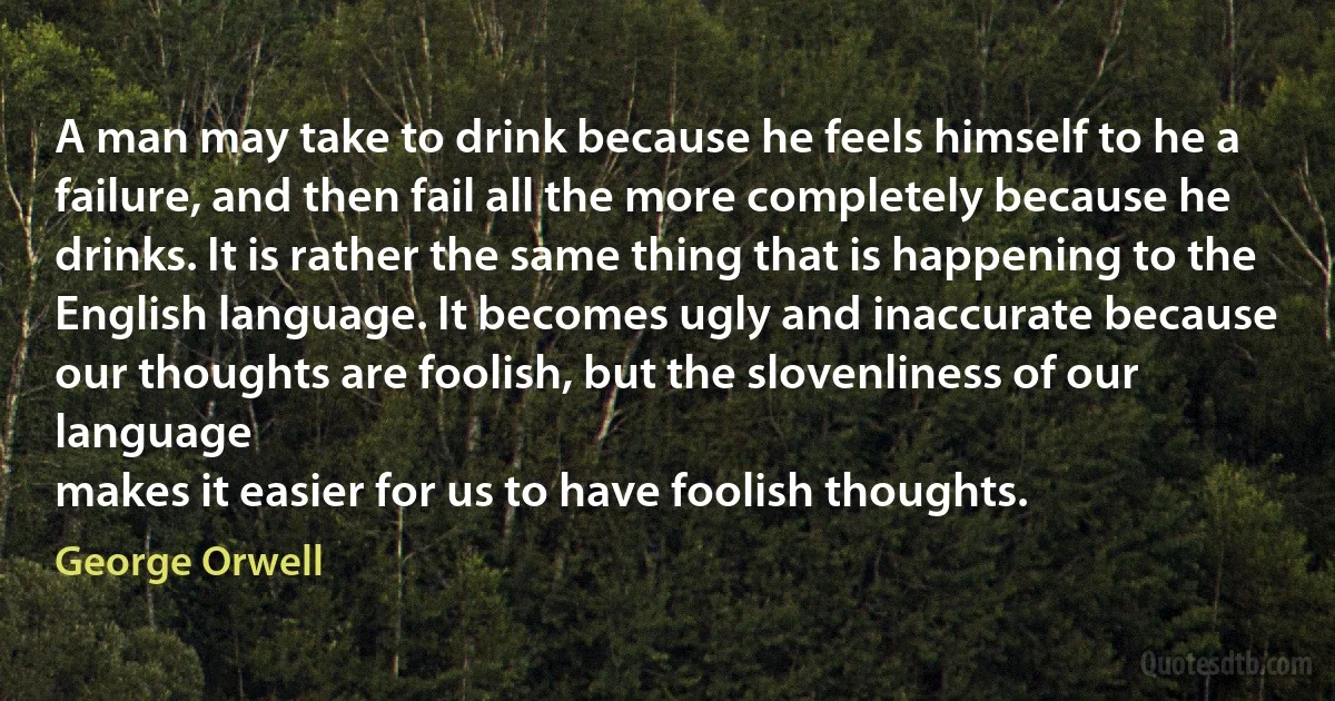 A man may take to drink because he feels himself to he a
failure, and then fail all the more completely because he
drinks. It is rather the same thing that is happening to the
English language. It becomes ugly and inaccurate because
our thoughts are foolish, but the slovenliness of our language
makes it easier for us to have foolish thoughts. (George Orwell)