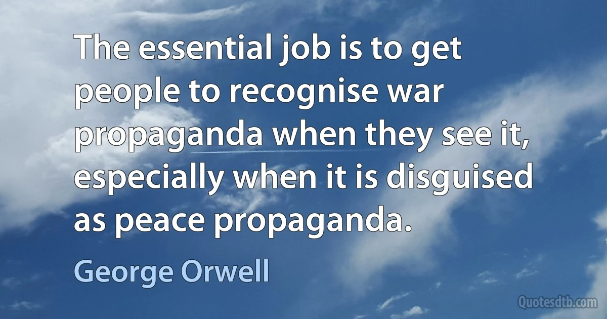 The essential job is to get people to recognise war propaganda when they see it, especially when it is disguised as peace propaganda. (George Orwell)