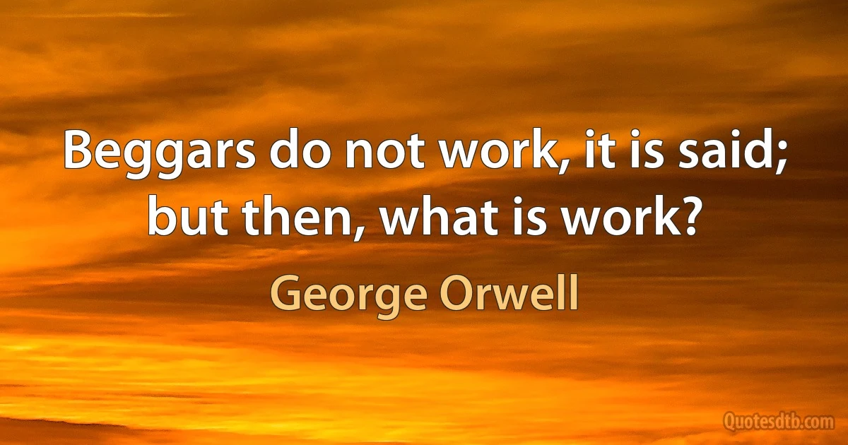 Beggars do not work, it is said; but then, what is work? (George Orwell)