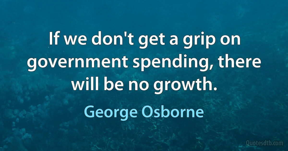 If we don't get a grip on government spending, there will be no growth. (George Osborne)