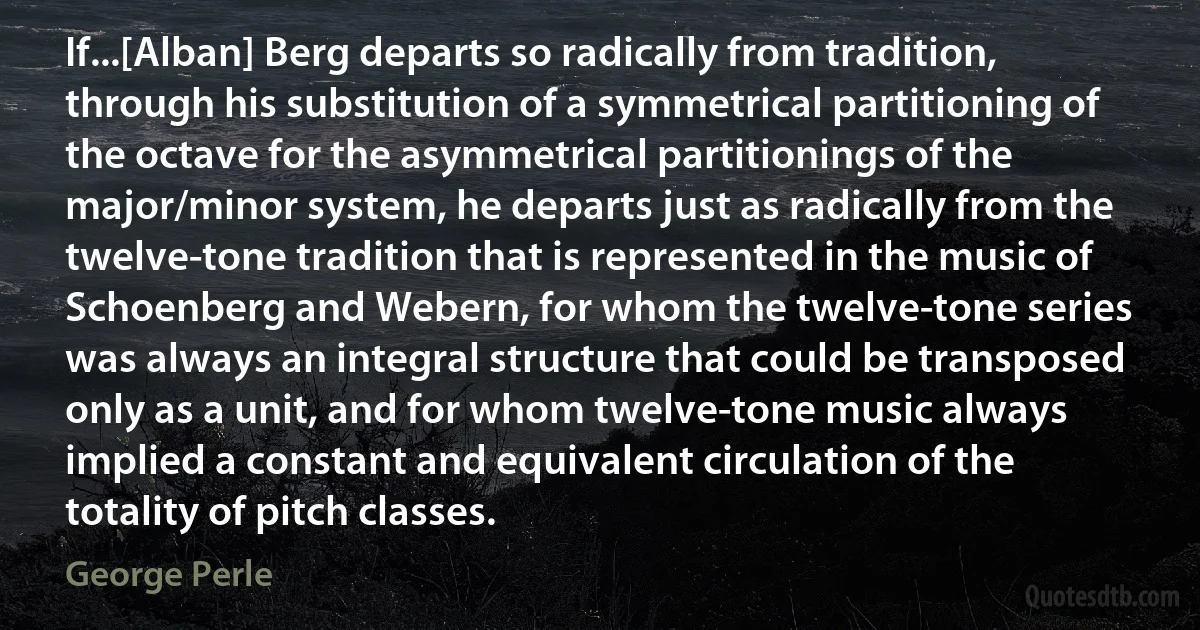 If...[Alban] Berg departs so radically from tradition, through his substitution of a symmetrical partitioning of the octave for the asymmetrical partitionings of the major/minor system, he departs just as radically from the twelve-tone tradition that is represented in the music of Schoenberg and Webern, for whom the twelve-tone series was always an integral structure that could be transposed only as a unit, and for whom twelve-tone music always implied a constant and equivalent circulation of the totality of pitch classes. (George Perle)